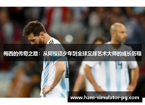 梅西的传奇之路：从阿根廷少年到全球足球艺术大师的成长历程