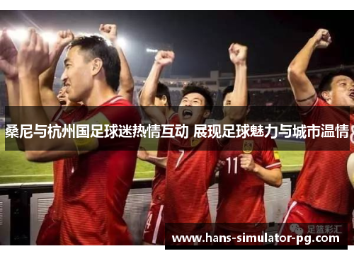 桑尼与杭州国足球迷热情互动 展现足球魅力与城市温情