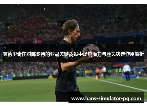 莫德里奇在对阵多特的亚冠关键战役中场统治力与胜负决定作用解析